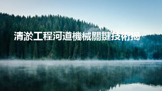 清淤工程河道機械關鍵技術揭秘：如何處理都市排水難題？